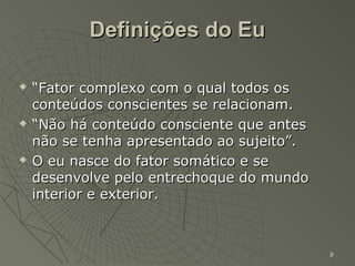 Definições do Eu

   “Fator complexo com o qual todos os
    conteúdos conscientes se relacionam.
   “Não há conteúdo consciente que antes
    não se tenha apresentado ao sujeito”.
   O eu nasce do fator somático e se
    desenvolve pelo entrechoque do mundo
    interior e exterior.



                                            8
 