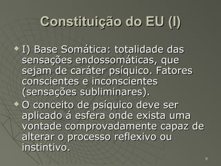 Constituição do EU (I)
 I) Base Somática: totalidade das
  sensações endossomáticas, que
  sejam de caráter psíquico. Fatores
  conscientes e inconscientes
  (sensações subliminares).
 O conceito de psíquico deve ser

  aplicado á esfera onde exista uma
  vontade comprovadamente capaz de
  alterar o processo reflexivo ou
  instintivo.
                                       9
 