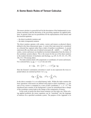 A Some Basic Rules of Tensor Calculus




The tensor calculus is a powerful tool for the description of the fundamentals in con-
tinuum mechanics and the derivation of the governing equations for applied prob-
lems. In general, there are two possibilities for the representation of the tensors and
the tensorial equations:
– the direct (symbolic) notation and
– the index (component) notation
The direct notation operates with scalars, vectors and tensors as physical objects
deﬁned in the three dimensional space. A vector (ﬁrst rank tensor) a is considered
as a directed line segment rather than a triple of numbers (coordinates). A second
rank tensor A is any ﬁnite sum of ordered vector pairs A = a ⊗ b + . . . + c ⊗ d The
                                                                               d.
scalars, vectors and tensors are handled as invariant (independent from the choice of
the coordinate system) objects. This is the reason for the use of the direct notation
in the modern literature of mechanics and rheology, e.g. [29, 32, 49, 123, 131, 199,
246, 313, 334] among others.
    The index notation deals with components or coordinates of vectors and tensors.
For a selected basis, e.g. g i , i = 1, 2, 3 one can write

                   a = ai g i ,    A = ai b j + . . . + ci d j g i ⊗ g j

Here the Einstein’s summation convention is used: in one expression the twice re-
peated indices are summed up from 1 to 3, e.g.
                                   3                       3
                       ak g k ≡   ∑ ak g k ,   Aik bk ≡   ∑ Aik bk
                                  k =1                    k =1

In the above examples k is a so-called dummy index. Within the index notation the
basic operations with tensors are deﬁned with respect to their coordinates, e. g. the
sum of two vectors is computed as a sum of their coordinates ci = ai + bi . The
introduced basis remains in the background. It must be remembered that a change
of the coordinate system leads to the change of the components of tensors.
    In this work we prefer the direct tensor notation over the index one. When solv-
ing applied problems the tensor equations can be “translated” into the language
of matrices for a speciﬁed coordinate system. The purpose of this Appendix is to
 