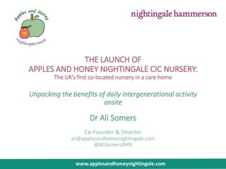 THE LAUNCH OF
APPLES AND HONEY NIGHTINGALE CIC NURSERY:
The UK’s first co-located nursery in a care home
Unpacking the benefits of daily intergenerational activity
onsite
Dr Ali Somers
Co-Founder & Director
ali@applesandhoneynightingale.com
@AliSomersAHN
www.applesandhoneynightingale.com
 