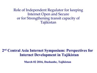 Role of Independent Regulator for keeping
Internet Open and Secure
or for Strengthening transit capacity of
Tajikistan
2nd
Central Asia Internet Symposium: Perspectives for
Internet Development in Tajikistan
March 02 2016, Dushanbe, Tajikistan
 