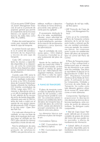 Redes ópticas




CCI se encuentra GSMP (Gene-         tablecer, modificar o desactivar    – Topología de red tipo malla,
ral Switch Management Proto-         los enlaces en forma dinámica,        de fibra óptica
col), el cual es un protocolo de     procurando rutas óptimas y efi-
propósito general que permite        ciente para los Lightpath.          – LMP Protocolo de Capa de
el cumplimiento de las funciones                                           Enlace, Link Management Pro-
básicas y se soporta en arqui-         El enrutamiento distribuido le      tocol
tecturas de redes tales como         da a las redes, escalabilidad,
ATM, FR y GMPLS.                     robustez, mayor velocidad de          Como ya se ha comentado,
                                     conmutación y mejor rendimien-      el Plano de Transporte contiene
  El plano de control ejecuta fun-   to de la señalización, permitien-   elementos de la red de trans-
ciones para manipular efectiva-      do la creación de enrutamientos     porte (nodos y enlaces) que lle-
mente la capa de transporte.         jerárquicos y varios dominios       van una «entidad conmutada»,
                                     de administración.                  como por ejemplo, las conexio-
   La primera función que ejecu-                                         nes ópticas. Las conexiones
ta es el control del autodescu-        Aquí el controlador de cone-      punto a punto son establecidas
brimiento de los dispositivos        xiones óptico - OCC (Optical        dentro del plano de transporte,
y recursos de esta capa de           Connection Controller) es el        bajo el control del Plano de
transporte.                          ente fundamental del plano de       Control.
  Cada OXC comienza a de-            control.
tectar los recursos y capacida-                                            El Plano de Transporte propor-
                                       Aparte de las interfaces del      ciona un flujo unidireccional o
des disponibles en su adyacen-       plano de control UNI, I-NNI, E-
cia, así como las conexiones                                             bidireccional para el intercam-
                                     NNI, ya mencionadas, se tiene       bio de información a ser usado
entre los otros dispositivos adya-   también la interfaz de gestión
centes, mediante el intercambio                                          entre dos entidades. Este plano
                                     de la red - NMI (Network Ma-        es equivalente al descrito en la
de señalización.                     nagement Interface), necesaria      Recomendación G.805 de la
   Cuando cada OXC reúne la          para llevar a cabo las opera-
                                                                         UIT-T, «Arquitectura Funcional
información acerca de los recur-     ciones y mantenimiento del sis-
                                                                         Genérica de las Redes de Trans-
sos y la topología involucrada,      tema.
                                                                         porte». A continuación se citan
la envía a los OCC (Controla-
                                                                         los Componentes, Entidades y
dores de Conexión Óptica) per-
                                     4. PLANO DE TRANSPORTE              Funciones de estas Redes de
tinentes utilizando las interfaces
                                                                         Transporte, los cuales como
CCI (interfaz controladora de
OCXs). Luego estos OCC co-                                               todo elemento genérico utiliza-
                                       El plano de transporte contie-    do en normas UIT, tienen defini-
mienzan a descubrirse entre sí,      ne todos los elementos de trans-
y con ello la topología de toda                                          ciones un tanto abstractas:
                                     porte de red (switches y enla-
la red, además de los recursos       ces) que hacen posible la cone-       Componentes Topológicos:
de ancho de banda disponible,        xión. Las conexiones extremo a      proporcionan la descripción
utilizando para esto la NNI (in-     extremo son establecidas dentro     más abstracta en términos de re-
terfaz de nodo a nodo) con el        del plano de transporte bajo el     laciones topológicas, entre con-
soporte de una versión mejora-       control del plano de control de     juntos de puntos de referencia
da del protocolo OSPF «Primero       ASON, siendo este elemento la       similares. Se distinguen cuatro
la vía más corta» - Open Shor-       principal característica de inte-   componentes:
test Path First .                    rrelación entre estos planos.
  Con toda esta información re-                                             • Red de Capa (Layer Net-
                                       Los elementos básicos que         work): definida por el conjunto
copilada, se crea una base de
datos de la topología de la red,     conforman el plano de transpor-     completo de grupos de acceso
que luego es utilizada por los       te son:                             del mismo tipo que pueden es-
OCC para calcular los caminos        – Conmutadores Ópticos              tar asociados, a efectos de
requeridos a través de esta red.                                         transferencia de información.
                                       • OXC Conmutadores ópti-
 Para la señalización de estos       cos/eléctrico/ópticos                  • Subred: define el conjunto
caminos, los OCC utilizan el                                             de puertos disponibles para la
protocolo de señalización              • PXC Conmutadores ópti-          transferencia de información ca-
GMPLS, esto permite activar, es-     cos/ópticos                         racterística.
 