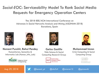 Social-EOC: Serviceability Model To Rank Social Media
Requests for Emergency Operation Centers
Hemant Purohit, Rahul Pandey
Humanitarian, Semantics &
Informatics Lab (Human_Info_Lab)
The 2018 IEEE/ACM International Conference on
Advances in Social Networks Analysis and Mining (ASONAM-2018)
Barcelona, Spain
Aug 29, 2018
Carlos Castillo
Web Science & Social
Computing Research Group
Muhammad Imran
Crisis Computing & Social
Computing Group
@hemant_pt @chaToX @mimran15 @gizmowiki
 