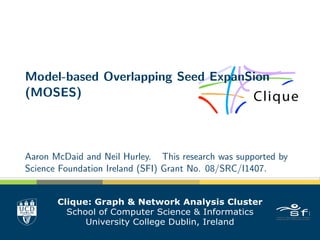 Model-based Overlapping Seed ExpanSion
(MOSES)
Aaron McDaid and Neil Hurley. This research was supported by
Science Foundation Ireland (SFI) Grant No. 08/SRC/I1407.
Clique: Graph & Network Analysis Cluster
School of Computer Science & Informatics
University College Dublin, Ireland
 