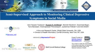 Modeling	Social	Behavior	for	Health	care	Utilization	in	
Depression
Semi-Supervised Approach to Monitoring Clinical Depressive
Symptoms in Social Media
Amir Hossein Yazdavar∗, Hussein S. Al-Olimat∗, Monireh Ebrahimi∗, Goonmeet Bajaj∗,
Tanvi Banerjee∗, Krishnaprasad Thirunarayan∗, Jyotishman Pathak∗∗ and Amit Sheth∗
∗ Kno.e.sis Research Center, Wright State University, OH, USA
∗∗ Division of Health Informatics, Cornell University, New York, NY, USA
Project Funded by:
NIH R01 Grant #:
MH105384-01A1
The content is solely the responsibility
of the authors and does not necessarily
represent the official views of the
National Institutes of Health.
rebrand.ly/depressionProject
@knoesis_mdd
 