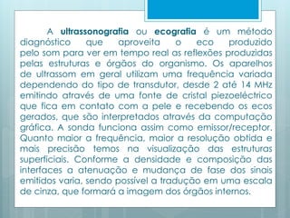 A ultrassonografia ou ecografia é um método 
diagnóstico que aproveita o eco produzido 
pelo som para ver em tempo real as reflexões produzidas 
pelas estruturas e órgãos do organismo. Os aparelhos 
de ultrassom em geral utilizam uma frequência variada 
dependendo do tipo de transdutor, desde 2 até 14 MHz 
emitindo através de uma fonte de cristal piezoeléctrico 
que fica em contato com a pele e recebendo os ecos 
gerados, que são interpretados através da computação 
gráfica. A sonda funciona assim como emissor/receptor. 
Quanto maior a frequência, maior a resolução obtida e 
mais precisão temos na visualização das estruturas 
superficiais. Conforme a densidade e composição das 
interfaces a atenuação e mudança de fase dos sinais 
emitidos varia, sendo possível a tradução em uma escala 
de cinza, que formará a imagem dos órgãos internos. 
 