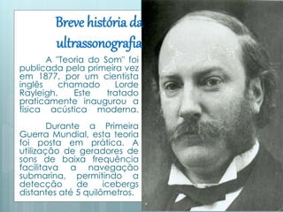 Breve história da 
ultrassonografia 
A "Teoria do Som" foi 
publicada pela primeira vez 
em 1877, por um cientista 
inglês chamado Lorde 
Rayleigh. Este tratado 
praticamente inaugurou a 
física acústica moderna. 
Durante a Primeira 
Guerra Mundial, esta teoria 
foi posta em prática. A 
utilização de geradores de 
sons de baixa frequência 
facilitava a navegação 
submarina, permitindo a 
detecção de icebergs 
distantes até 5 quilômetros. 
 