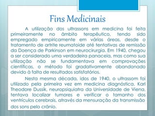 Fins Medicinais 
A utilização dos ultrassons em medicina foi feita 
primeiramente no âmbito terapêutico, tendo sido 
empregado empiricamente em várias áreas, desde o 
tratamento de artrite reumatoide até tentativas de remissão 
da Doença de Parkinson em neurocirurgia. Em 1940, chegou 
a ser considerado uma verdadeira panaceia, mas como sua 
utilização não se fundamentava em comprovações 
científicas, o método foi gradativamente abandonado 
devido à falta de resultados satisfatórios. 
Nesta mesma década, idos de 1940, o ultrassom foi 
utilizado pela primeira vez em medicina diagnóstica. Karl 
Theodore Dussik, neuropsiquiatra da Universidade de Viena, 
tentava localizar tumores e verificar o tamanho dos 
ventrículos cerebrais, através da mensuração da transmissão 
dos sons pelo crânio. 
 