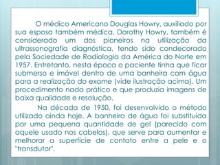 O médico Americano Douglas Howry, auxiliado por 
sua esposa também médica, Dorothy Howry, também é 
considerado um dos pioneiros na utilização da 
ultrassonografia diagnóstica, tendo sido condecorado 
pela Sociedade de Radiologia da América do Norte em 
1957. Entretanto, nesta época o paciente tinha que ficar 
submerso e imóvel dentro de uma banheira com água 
para a realização do exame (vide ilustração acima). Um 
procedimento nada prático e que produzia imagens de 
baixa qualidade e resolução. 
Na década de 1950, foi desenvolvido o método 
utilizado ainda hoje. A banheira de água foi substituída 
por uma pequena quantidade de gel (parecido com 
aquele usado nos cabelos), que serve para aumentar e 
melhorar a superfície de contato entre a pele e o 
"transdutor". 
 