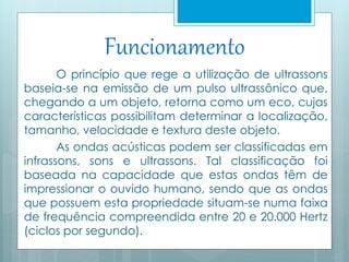 Funcionamento 
O princípio que rege a utilização de ultrassons 
baseia-se na emissão de um pulso ultrassônico que, 
chegando a um objeto, retorna como um eco, cujas 
características possibilitam determinar a localização, 
tamanho, velocidade e textura deste objeto. 
As ondas acústicas podem ser classificadas em 
infrassons, sons e ultrassons. Tal classificação foi 
baseada na capacidade que estas ondas têm de 
impressionar o ouvido humano, sendo que as ondas 
que possuem esta propriedade situam-se numa faixa 
de frequência compreendida entre 20 e 20.000 Hertz 
(ciclos por segundo). 
 