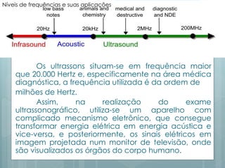 Níveis de frequências e suas aplicações 
Os ultrassons situam-se em frequência maior 
que 20.000 Hertz e, especificamente na área médica 
diagnóstica, a frequência utilizada é da ordem de 
milhões de Hertz. 
Assim, na realização do exame 
ultrassonográfico, utiliza-se um aparelho com 
complicado mecanismo eletrônico, que consegue 
transformar energia elétrica em energia acústica e 
vice-versa, e posteriormente, os sinais elétricos em 
imagem projetada num monitor de televisão, onde 
são visualizados os órgãos do corpo humano. 
 