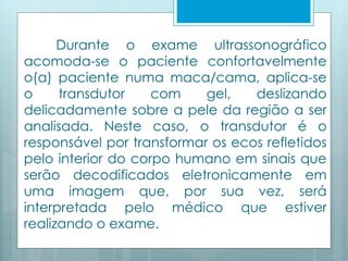 Durante o exame ultrassonográfico 
acomoda-se o paciente confortavelmente 
o(a) paciente numa maca/cama, aplica-se 
o transdutor com gel, deslizando 
delicadamente sobre a pele da região a ser 
analisada. Neste caso, o transdutor é o 
responsável por transformar os ecos refletidos 
pelo interior do corpo humano em sinais que 
serão decodificados eletronicamente em 
uma imagem que, por sua vez, será 
interpretada pelo médico que estiver 
realizando o exame. 
 