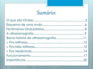 Sumário: 
O que são Ondas.............................................................3 
Esquema de uma onda..................................................6 
Fenômenos Ondulatórios................................................8 
A ultrassonografia............................................................9 
Breve historia da ultrassonografia................................11 
 Fins Militares..................................................................12 
 Fins Não-Militares.........................................................13 
 Fins Medicinais.............................................................14 
Funcionamento...............................................................17 
Importância.....................................................................20 
 