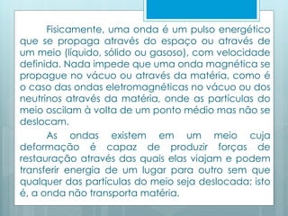 Fisicamente, uma onda é um pulso energético 
que se propaga através do espaço ou através de 
um meio (líquido, sólido ou gasoso), com velocidade 
definida. Nada impede que uma onda magnética se 
propague no vácuo ou através da matéria, como é 
o caso das ondas eletromagnéticas no vácuo ou dos 
neutrinos através da matéria, onde as partículas do 
meio oscilam à volta de um ponto médio mas não se 
deslocam. 
As ondas existem em um meio cuja 
deformação é capaz de produzir forças de 
restauração através das quais elas viajam e podem 
transferir energia de um lugar para outro sem que 
qualquer das partículas do meio seja deslocada; isto 
é, a onda não transporta matéria. 
 
