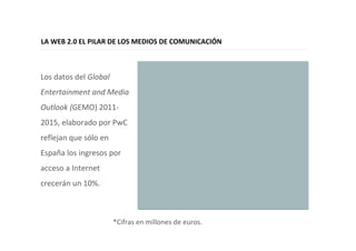 16
LA WEB 2.0 EL PILAR DE LOS MEDIOS DE COMUNICACIÓN
Los datos del Global
Entertainment and Media
Outlook (GEMO) 2011-
2015, elaborado por PwC
reflejan que sólo en
España los ingresos por
acceso a Internet
crecerán un 10%.
*Cifras en millones de euros.
 