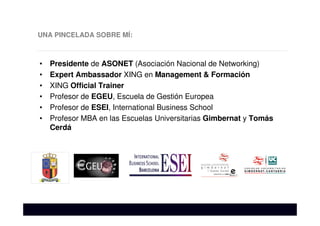 UNA PINCELADA SOBRE MÍ:
• Presidente de ASONET (Asociación Nacional de Networking)
• Expert Ambassador XING en Management & Formación
• XING Official Trainer
• Profesor de EGEU, Escuela de Gestión Europea
• Profesor de ESEI, International Business School
• Profesor MBA en las Escuelas Universitarias Gimbernat y Tomás
Cerdá
 