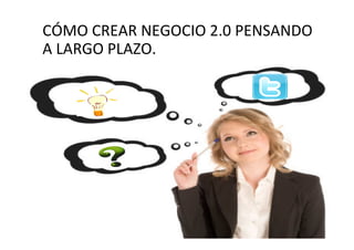 CÓMO CREAR NEGOCIO 2.0 PENSANDO
A LARGO PLAZO.
 