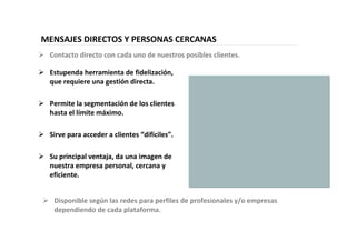 36
MENSAJES DIRECTOS Y PERSONAS CERCANAS
Estupenda herramienta de fidelización,
que requiere una gestión directa.
Permite la segmentación de los clientes
hasta el límite máximo.
Sirve para acceder a clientes “difíciles”.
Su principal ventaja, da una imagen de
nuestra empresa personal, cercana y
eficiente.
Disponible según las redes para perfiles de profesionales y/o empresas
dependiendo de cada plataforma.
Contacto directo con cada uno de nuestros posibles clientes.
 