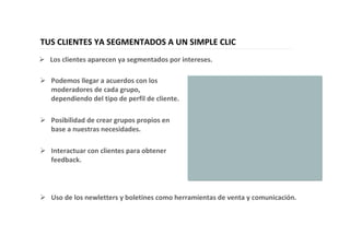 37
TUS CLIENTES YA SEGMENTADOS A UN SIMPLE CLIC
Podemos llegar a acuerdos con los
moderadores de cada grupo,
dependiendo del tipo de perfil de cliente.
Posibilidad de crear grupos propios en
base a nuestras necesidades.
Interactuar con clientes para obtener
feedback.
Los clientes aparecen ya segmentados por intereses.
Uso de los newletters y boletines como herramientas de venta y comunicación.
 