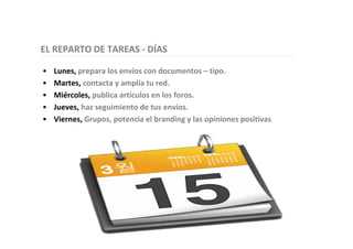 EL REPARTO DE TAREAS - DÍAS
• Lunes, prepara los envíos con documentos – tipo.
• Martes, contacta y amplía tu red.
• Miércoles, publica artículos en los foros.
• Jueves, haz seguimiento de tus envíos.
• Viernes, Grupos, potencia el branding y las opiniones positivas
 