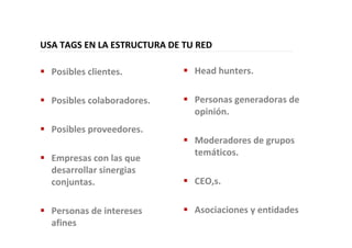 USA TAGS EN LA ESTRUCTURA DE TU RED
Posibles clientes.
Posibles colaboradores.
Posibles proveedores.
Empresas con las que
desarrollar sinergias
conjuntas.
Personas de intereses
afines
Head hunters.
Personas generadoras de
opinión.
Moderadores de grupos
temáticos.
CEO,s.
Asociaciones y entidades
 