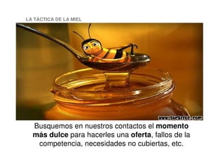 LA TÁCTICA DE LA MIEL
Busquemos en nuestros contactos el momento
más dulce para hacerles una oferta, fallos de la
competencia, necesidades no cubiertas, etc.
 