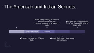 The American and Indian Sonnets.
Samuel Beckett
Pushkin the great and Vikram
Seth.
Derozio
After briefly talking of Edna St.
Vincent Millay and e.e.
cummings we go to or come to
India.
Neruda for lovers. My roseate
sonnet form.
Michael Madhusudan Dutt,
Toru Dutt, Sonnet Mondal to
begin with.
 