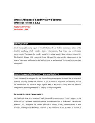 Oracle Advanced Security New Features 
Oracle8i Release 8.1.6 
Features Overview 
November 1999 
INTRODUCTION 
Oracle Advanced Security is part of Oracle8i Release 8.1.6, the first maintenance release of the 
Oracle8i database, which includes feature enhancements, bug fixes, and performance 
improvements. The release also includes several new, critical security features that are noteworthy. 
The Oracle8i Release 8.1.6 version of Oracle Advanced Security provides enhancements in the 
areas of encryption, authentication and authorization, as well as single sign-on and enterprise user 
management. 
ORACLE ADVANCED SECURITY ENHANCEMENTS 
Oracle Advanced Security provides new forms of network encryption, to ensure the security of all 
protocols accessing the Oracle8i database, as well as enhanced integration with directory services 
for authorization and enhanced single sign-on. Oracle Advanced Security also has enhanced 
configuration and management tools to simplify security management. 
NETWORK SECURITY ENHANCEMENTS 
The Oracle8i Release 8.1.6 version of Oracle Advanced Security enhances Oracle’s support for the 
Secure Sockets Layer (SSL) standard and now secures connections to the RDBMS via additional 
protocols. SSL encryption for Internet Intra-ORB Protocol (IIOP) communications is now 
available, enabling secure Enterprise JavaBean (EJB) connections to the RDBMS. In addition, a 
 