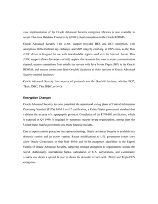 Java implementation of the Oracle Advanced Security encryption libraries is now available to 
secure Thin Java Database Connectivity (JDBC) client connections to the Oracle RDBMS. 
Oracle Advanced Security Thin JDBC support provides DES and RC4 encryption, with 
anonymous Diffie-Hellman key exchange, and MD5 integrity checking, in 100% Java, as the Thin 
JDBC driver is designed for use with downloadable applets used over the Internet. Secure Thin 
JDBC support allows developers to build applets that transmit data over a secure communication 
channel, secures connections from middle tier servers with Java Server Pages (JSP) to the Oracle 
RDBMS, and secures connections from Oracle8i databases to older versions of Oracle Advanced 
Security-enabled databases. 
Oracle Advanced Security thus secures all protocols into the Oracle8i database, whether IIOP, 
Thick JDBC, Thin JDBC, or Net8. 
Encryption Changes 
Oracle Advanced Security has also completed the operational testing phase of Federal Information 
Processing Standard (FIPS) 140-1 Level 2 certification, a United States government standard that 
validates the security of cryptographic products. Completion of the FIPS-140 certification, which 
is expected in Q4 1999, is required by numerous security-aware organizations, among them the 
United States federal government and many financial markets. 
Due to export controls placed on encryption technology, Oracle Advanced Security is available in a 
domestic version and an export version. Recent modifications to U.S. government export laws 
allow Oracle Corporation to ship both 40-bit and 56-bit encryption algorithms in the Export 
Edition of Oracle Advanced Security, supplying stronger encryption to organizations around the 
world. Additionally, international banks, subsidiaries of U.S. corporations, and e-commerce 
vendors can obtain a special license to obtain the domestic version with 128-bit and Triple-DES 
encryption. 
 