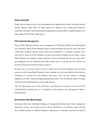 SINGLE SIGN-ON 
Single sign-on enhances ease of use and simplifies user administration. Oracle Advanced Security 
already supports many forms of single sign-on for database users, among them Kerberos, 
CyberSafe, SESAME, and the Distributed Computing Environment (DCE). Oracle8i Release 8.1.6 
adds support for SSL-based single sign-on. 
PKI Credential Management 
Oracle Wallet Manager provides secure management of PKI-based (Public Key Infrastructure) 
user credentials. Oracle Wallet Manager creates a private and public key pair for a user, and issues 
a PKCS#10 certificate signing request which can be fulfilled by a Certificate Authority (CA). 
After the CA issues an X.509 certificate, the user can load the certificate into his wallet. Oracle 
Wallet Manager also manages trusted certificates, the root certificates that the user trusts, and is 
pre-configured with root certificates from PKI vendors such as VeriSign and GTE. Wallets are 
protected using password-based, strong encryption. 
In most cases, a user never needs to access a wallet once it has been configured, but can easily 
access his wallet using Oracle Enterprise Login Assistant, an easy-to-use login tool that hides the 
complexity of a private key and certificate from users. Users can then connect to multiple 
databases over SSL, without providing additional passwords. This provides the benefit of strong, 
certificate-based authentication as well as single sign-on. 
SSL for single sign-on now can be used alone, in the absence of a directory server for X.509v3 
certificate-based authentication, or in conjunction with enterprise user management, which is 
described below. 
ENTERPRISE USER MANAGEMENT 
Enterprises today face tremendous challenges in managing information about users, keeping user 
information current, and securing access to all the information in an enterprise. Each user may 
have multiple accounts on different databases, requiring her to remember passwords for each of 
 
