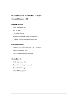 ORACLE ADVANCED SECURITY NEW FEATURES 
ORACLE8I RELEASE 8.1.6 
Network Security 
·  Single sign-on over SSL 
·  SSL for IIOP 
·  Thin JDBC security 
·  Stronger encryption available internationally 
·  FIPS-140 Level 2 certification (in-process) 
User Management 
·  Enterprise user management with LDAP directories 
·  Schema-independent users 
·  Oracle Enterprise Security Manager 
Single Sign-On 
·  Single sign-on over SSL 
·  Oracle Enterprise Login Assistant 
·  Oracle Wallet Manager 
·  Entrust/PKI integration 
 