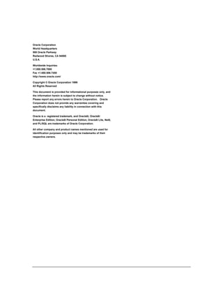 Oracle Corporation 
World Headquarters 
500 Oracle Parkway 
Redwood Shores, CA 94065 
U.S.A. 
Worldwide Inquiries: 
+1.650.506.7000 
Fax +1.650.506.7200 
http://www.oracle.com/ 
Copyright © Oracle Corporation 1999 
All Rights Reserved 
This document is provided for informational purposes only, and 
the information herein is subject to change without notice. 
Please report any errors herein to Oracle Corporation. Oracle 
Corporation does not provide any warranties covering and 
specifically disclaims any liability in connection with this 
document. 
Oracle is a registered trademark, and Oracle8i, Oracle8i 
Enterprise Edition, Oracle8i Personal Edition, Oracle8i Lite, Net8, 
and PL/SQL are trademarks of Oracle Corporation. 
All other company and product names mentioned are used for 
identification purposes only and may be trademarks of their 
respective owners. 

