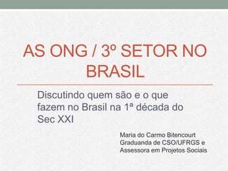 AS ONG / 3º SETOR NO
      BRASIL
 Discutindo quem são e o que
 fazem no Brasil na 1ª década do
 Sec XXI
                  Maria do Carmo Bitencourt
                  Graduanda de CSO/UFRGS e
                  Assessora em Projetos Sociais
 