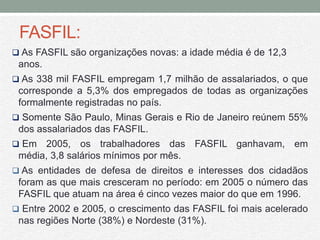 FASFIL:
 As FASFIL são organizações novas: a idade média é de 12,3
 anos.
 As 338 mil FASFIL empregam 1,7 milhão de assalariados, o que
 corresponde a 5,3% dos empregados de todas as organizações
 formalmente registradas no país.
 Somente São Paulo, Minas Gerais e Rio de Janeiro reúnem 55%
 dos assalariados das FASFIL.
 Em  2005, os trabalhadores das FASFIL ganhavam, em
 média, 3,8 salários mínimos por mês.
 As entidades de defesa de direitos e interesses dos cidadãos
 foram as que mais cresceram no período: em 2005 o número das
 FASFIL que atuam na área é cinco vezes maior do que em 1996.
 Entre 2002 e 2005, o crescimento das FASFIL foi mais acelerado
 nas regiões Norte (38%) e Nordeste (31%).
 