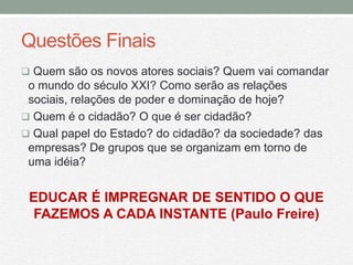 Questões Finais
 Quem são os novos atores sociais? Quem vai comandar
 o mundo do século XXI? Como serão as relações
 sociais, relações de poder e dominação de hoje?
 Quem é o cidadão? O que é ser cidadão?
 Qual papel do Estado? do cidadão? da sociedade? das
 empresas? De grupos que se organizam em torno de
 uma idéia?


 EDUCAR É IMPREGNAR DE SENTIDO O QUE
  FAZEMOS A CADA INSTANTE (Paulo Freire)
 
