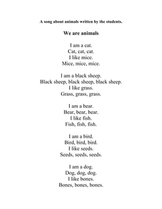 A song about animals written by the students.
We are animals
I am a cat.
Cat, cat, cat.
I like mice.
Mice, mice, mice.
I am a black sheep.
Black sheep, black sheep, black sheep.
I like grass.
Grass, grass, grass.
I am a bear.
Bear, bear, bear.
I like fish.
Fish, fish, fish.
I am a bird.
Bird, bird, bird.
I like seeds.
Seeds, seeds, seeds.
I am a dog.
Dog, dog, dog.
I like bones.
Bones, bones, bones.
 
