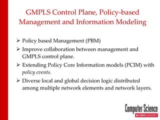 GMPLS Control Plane, Policy-based Management and Information Modeling Policy based Management (PBM) Improve collaboration between management and GMPLS control plane. Extending Policy Core Information models (PCIM) with  policy events. Diverse local and global decision logic distributed among multiple network elements and network layers. 