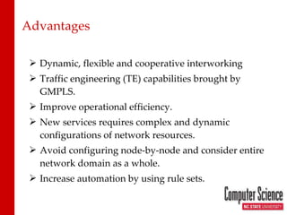 Advantages Dynamic, flexible and cooperative interworking Traffic engineering (TE) capabilities brought by GMPLS. Improve operational efficiency. New services requires complex and dynamic configurations of network resources. Avoid configuring node-by-node and consider entire network domain as a whole. Increase automation by using rule sets. 