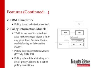 Features (Continued…) PBM Framework Policy based admission control. Policy Information Models “ Policies are used to control the state that a managed object is in at any given time; the state itself is modeled using an information model ”. Policy core Information Model (PCIM), MIB, PIB. Policy rule – It is a binding of a set of policy actions to a set of policy conditions. 