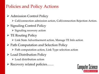 Policies and Policy Actions Admission Control Policy Call/connection admission action, Call/connection Rejection Action. Signaling Control Policy Signaling recovery action TE Routing Policy Link State Advertisement action, Manage TE Info action Path Computation and Selection Policy Path computation action, Link Type selection action Load Distribution Policy Load distribution action Recovery related policies…… 