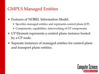GMPLS Managed Entities Features of NOBEL Information Model. Specifies managed entities and represents control plane (CP) Components, capabilities, interworking of CP components. CP Element represents a control plane instance hosted by a CP node. Separate instances of managed entities for control plane and transport plane entities. 
