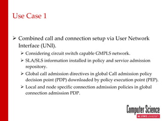 Use Case 1 Combined call and connection setup via User Network Interface (UNI). Considering circuit switch capable GMPLS network. SLA/SLS information installed in policy and service admission repository. Global call admission directives in global Call admission policy decision point (PDP) downloaded by policy execution point (PEP). Local and node specific connection admission policies in global  connection admission PDP. 