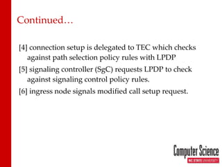 Continued… [4] connection setup is delegated to TEC which checks against path selection policy rules with LPDP [5] signaling controller (SgC) requests LPDP to check against signaling control policy rules. [6] ingress node signals modified call setup request. 