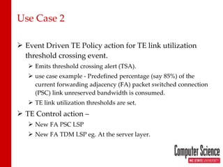 Use Case 2 Event Driven TE Policy action for TE link utilization threshold crossing event. Emits threshold crossing alert (TSA). use case example - Predefined percentage (say 85%) of the current forwarding adjacency (FA) packet switched connection (PSC) link unreserved bandwidth is consumed. TE link utilization thresholds are set. TE Control action –  New FA PSC LSP New FA TDM LSP eg. At the server layer. 