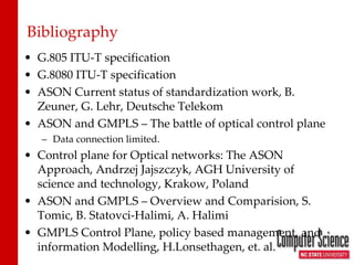 Bibliography G.805 ITU-T specification G.8080 ITU-T specification ASON Current status of standardization work, B. Zeuner, G. Lehr, Deutsche Telekom ASON and GMPLS – The battle of optical control plane Data connection limited. Control plane for Optical networks: The ASON Approach, Andrzej Jajszczyk, AGH University of science and technology, Krakow, Poland ASON and GMPLS – Overview and Comparision, S. Tomic, B. Statovci-Halimi, A. Halimi GMPLS Control Plane, policy based management, and information Modelling, H.Lonsethagen, et. al. 