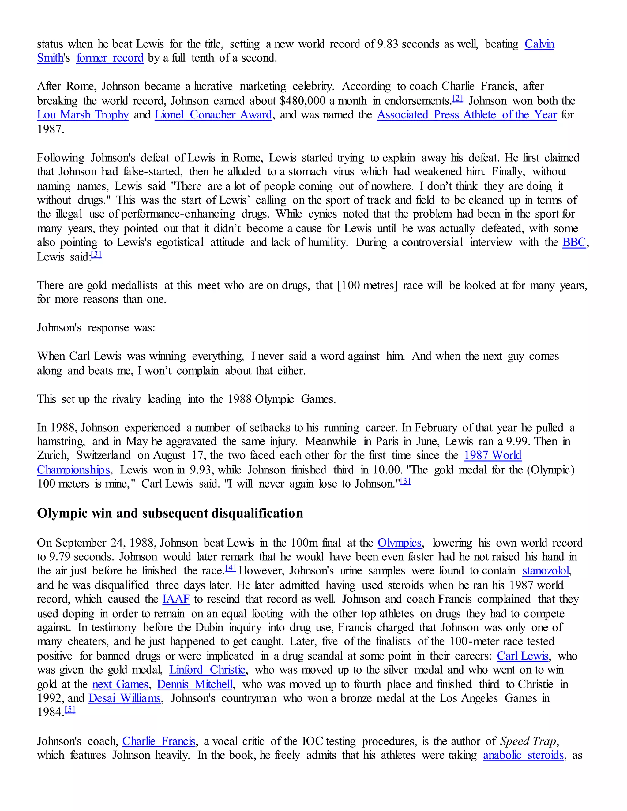 status when he beat Lewis for the title, setting a new world record of 9.83 seconds as well, beating Calvin 
Smith's former record by a full tenth of a second. 
After Rome, Johnson became a lucrative marketing celebrity. According to coach Charlie Francis, after 
breaking the world record, Johnson earned about $480,000 a month in endorsements.[2] Johnson won both the 
Lou Marsh Trophy and Lionel Conacher Award, and was named the Associated Press Athlete of the Year for 
1987. 
Following Johnson's defeat of Lewis in Rome, Lewis started trying to explain away his defeat. He first claimed 
that Johnson had false-started, then he alluded to a stomach virus which had weakened him. Finally, without 
naming names, Lewis said "There are a lot of people coming out of nowhere. I don’t think they are doing it 
without drugs." This was the start of Lewis’ calling on the sport of track and field to be cleaned up in terms of 
the illegal use of performance-enhancing drugs. While cynics noted that the problem had been in the sport for 
many years, they pointed out that it didn’t become a cause for Lewis until he was actually defeated, with some 
also pointing to Lewis's egotistical attitude and lack of humility. During a controversial interview with the BBC, 
Lewis said:[3] 
There are gold medallists at this meet who are on drugs, that [100 metres] race will be looked at for many years, 
for more reasons than one. 
Johnson's response was: 
When Carl Lewis was winning everything, I never said a word against him. And when the next guy comes 
along and beats me, I won’t complain about that either. 
This set up the rivalry leading into the 1988 Olympic Games. 
In 1988, Johnson experienced a number of setbacks to his running career. In February of that year he pulled a 
hamstring, and in May he aggravated the same injury. Meanwhile in Paris in June, Lewis ran a 9.99. Then in 
Zurich, Switzerland on August 17, the two faced each other for the first time since the 1987 World 
Championships, Lewis won in 9.93, while Johnson finished third in 10.00. "The gold medal for the (Olympic) 
100 meters is mine," Carl Lewis said. "I will never again lose to Johnson."[3] 
Olympic win and subsequent disqualification 
On September 24, 1988, Johnson beat Lewis in the 100m final at the Olympics, lowering his own world record 
to 9.79 seconds. Johnson would later remark that he would have been even faster had he not raised his hand in 
the air just before he finished the race.[4] However, Johnson's urine samples were found to contain stanozolol, 
and he was disqualified three days later. He later admitted having used steroids when he ran his 1987 world 
record, which caused the IAAF to rescind that record as well. Johnson and coach Francis complained that they 
used doping in order to remain on an equal footing with the other top athletes on drugs they had to compete 
against. In testimony before the Dubin inquiry into drug use, Francis charged that Johnson was only one of 
many cheaters, and he just happened to get caught. Later, five of the finalists of the 100-meter race tested 
positive for banned drugs or were implicated in a drug scandal at some point in their careers: Carl Lewis, who 
was given the gold medal, Linford Christie, who was moved up to the silver medal and who went on to win 
gold at the next Games, Dennis Mitchell, who was moved up to fourth place and finished third to Christie in 
1992, and Desai Williams, Johnson's countryman who won a bronze medal at the Los Angeles Games in 
1984.[5] 
Johnson's coach, Charlie Francis, a vocal critic of the IOC testing procedures, is the author of Speed Trap, 
which features Johnson heavily. In the book, he freely admits that his athletes were taking anabolic steroids, as 
 