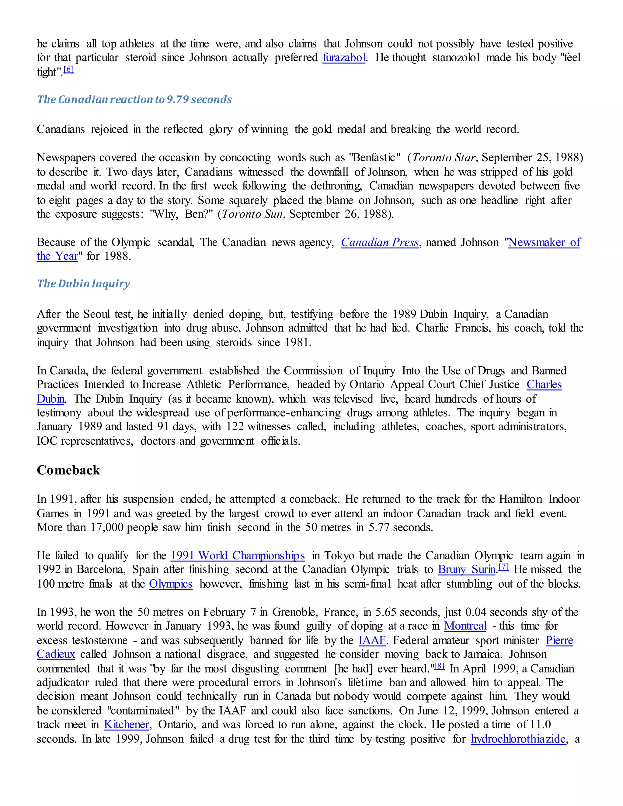 he claims all top athletes at the time were, and also claims that Johnson could not possibly have tested positive 
for that particular steroid since Johnson actually preferred furazabol. He thought stanozolol made his body "feel 
tight".[6] 
The Canadian reaction to 9.79 seconds 
Canadians rejoiced in the reflected glory of winning the gold medal and breaking the world record. 
Newspapers covered the occasion by concocting words such as "Benfastic" (Toronto Star, September 25, 1988) 
to describe it. Two days later, Canadians witnessed the downfall of Johnson, when he was stripped of his gold 
medal and world record. In the first week following the dethroning, Canadian newspapers devoted between five 
to eight pages a day to the story. Some squarely placed the blame on Johnson, such as one headline right after 
the exposure suggests: "Why, Ben?" (Toronto Sun, September 26, 1988). 
Because of the Olympic scandal, The Canadian news agency, Canadian Press, named Johnson "Newsmaker of 
the Year" for 1988. 
The Dubin Inquiry 
After the Seoul test, he initially denied doping, but, testifying before the 1989 Dubin Inquiry, a Canadian 
government investigation into drug abuse, Johnson admitted that he had lied. Charlie Francis, his coach, told the 
inquiry that Johnson had been using steroids since 1981. 
In Canada, the federal government established the Commission of Inquiry Into the Use of Drugs and Banned 
Practices Intended to Increase Athletic Performance, headed by Ontario Appeal Court Chief Justice Charles 
Dubin. The Dubin Inquiry (as it became known), which was televised live, heard hundreds of hours of 
testimony about the widespread use of performance-enhancing drugs among athletes. The inquiry began in 
January 1989 and lasted 91 days, with 122 witnesses called, including athletes, coaches, sport administrators, 
IOC representatives, doctors and government officials. 
Comeback 
In 1991, after his suspension ended, he attempted a comeback. He returned to the track for the Hamilton Indoor 
Games in 1991 and was greeted by the largest crowd to ever attend an indoor Canadian track and field event. 
More than 17,000 people saw him finish second in the 50 metres in 5.77 seconds. 
He failed to qualify for the 1991 World Championships in Tokyo but made the Canadian Olympic team again in 
1992 in Barcelona, Spain after finishing second at the Canadian Olympic trials to Bruny Surin.[7] He missed the 
100 metre finals at the Olympics however, finishing last in his semi-final heat after stumbling out of the blocks. 
In 1993, he won the 50 metres on February 7 in Grenoble, France, in 5.65 seconds, just 0.04 seconds shy of the 
world record. However in January 1993, he was found guilty of doping at a race in Montreal - this time for 
excess testosterone - and was subsequently banned for life by the IAAF. Federal amateur sport minister Pierre 
Cadieux called Johnson a national disgrace, and suggested he consider moving back to Jamaica. Johnson 
commented that it was "by far the most disgusting comment [he had] ever heard."[8] In April 1999, a Canadian 
adjudicator ruled that there were procedural errors in Johnson's lifetime ban and allowed him to appeal. The 
decision meant Johnson could technically run in Canada but nobody would compete against him. They would 
be considered "contaminated" by the IAAF and could also face sanctions. On June 12, 1999, Johnson entered a 
track meet in Kitchener, Ontario, and was forced to run alone, against the clock. He posted a time of 11.0 
seconds. In late 1999, Johnson failed a drug test for the third time by testing positive for hydrochlorothiazide, a 
 