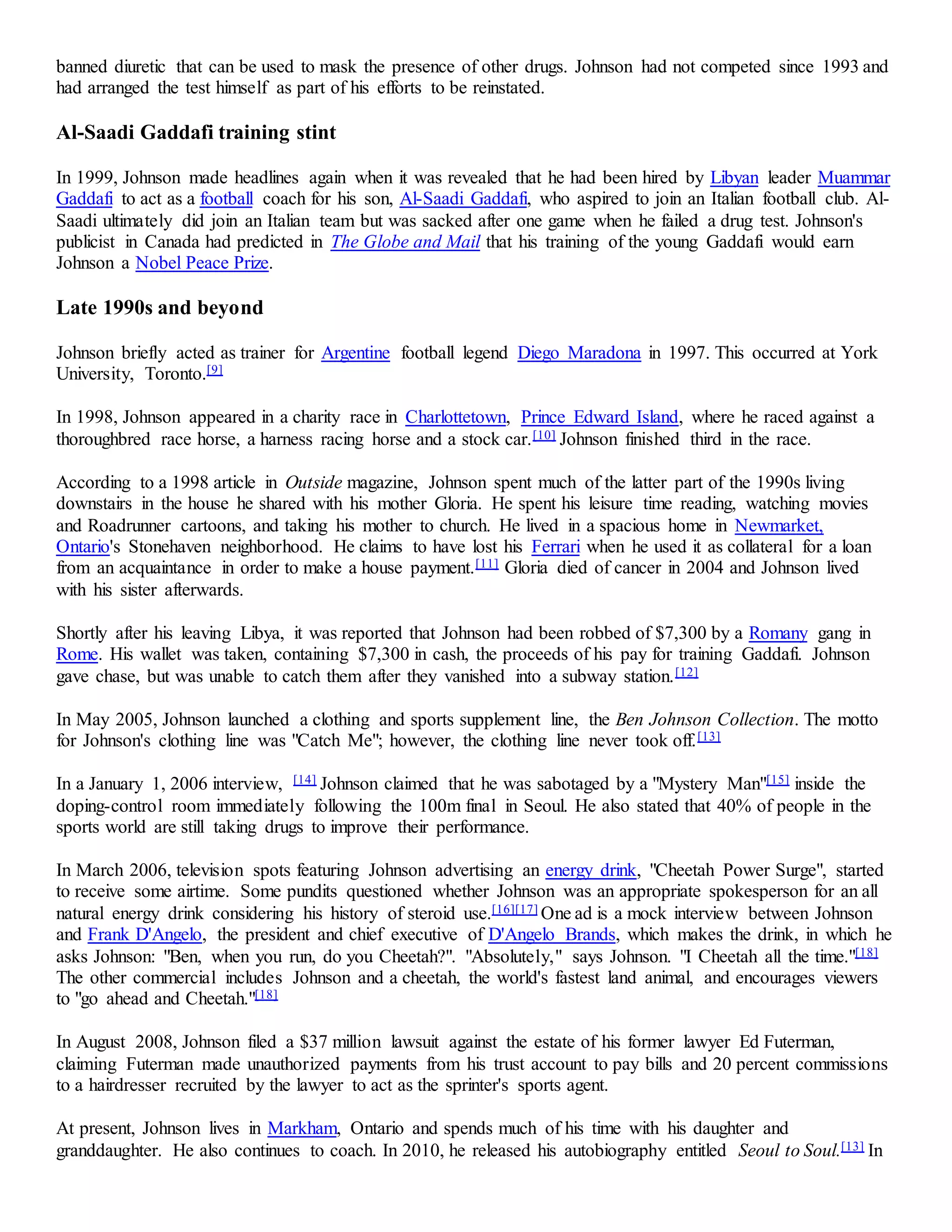 banned diuretic that can be used to mask the presence of other drugs. Johnson had not competed since 1993 and 
had arranged the test himself as part of his efforts to be reinstated. 
Al-Saadi Gaddafi training stint 
In 1999, Johnson made headlines again when it was revealed that he had been hired by Libyan leader Muammar 
Gaddafi to act as a football coach for his son, Al-Saadi Gaddafi, who aspired to join an Italian football club. Al- 
Saadi ultimately did join an Italian team but was sacked after one game when he failed a drug test. Johnson's 
publicist in Canada had predicted in The Globe and Mail that his training of the young Gaddafi would earn 
Johnson a Nobel Peace Prize. 
Late 1990s and beyond 
Johnson briefly acted as trainer for Argentine football legend Diego Maradona in 1997. This occurred at York 
University, Toronto.[9] 
In 1998, Johnson appeared in a charity race in Charlottetown, Prince Edward Island, where he raced against a 
thoroughbred race horse, a harness racing horse and a stock car.[10] Johnson finished third in the race. 
According to a 1998 article in Outside magazine, Johnson spent much of the latter part of the 1990s living 
downstairs in the house he shared with his mother Gloria. He spent his leisure time reading, watching movies 
and Roadrunner cartoons, and taking his mother to church. He lived in a spacious home in Newmarket, 
Ontario's Stonehaven neighborhood. He claims to have lost his Ferrari when he used it as collateral for a loan 
from an acquaintance in order to make a house payment.[11] Gloria died of cancer in 2004 and Johnson lived 
with his sister afterwards. 
Shortly after his leaving Libya, it was reported that Johnson had been robbed of $7,300 by a Romany gang in 
Rome. His wallet was taken, containing $7,300 in cash, the proceeds of his pay for training Gaddafi. Johnson 
gave chase, but was unable to catch them after they vanished into a subway station.[12] 
In May 2005, Johnson launched a clothing and sports supplement line, the Ben Johnson Collection. The motto 
for Johnson's clothing line was "Catch Me"; however, the clothing line never took off.[13] 
In a January 1, 2006 interview, [14] Johnson claimed that he was sabotaged by a "Mystery Man"[15] inside the 
doping-control room immediately following the 100m final in Seoul. He also stated that 40% of people in the 
sports world are still taking drugs to improve their performance. 
In March 2006, television spots featuring Johnson advertising an energy drink, "Cheetah Power Surge", started 
to receive some airtime. Some pundits questioned whether Johnson was an appropriate spokesperson for an all 
natural energy drink considering his history of steroid use.[16][17] One ad is a mock interview between Johnson 
and Frank D'Angelo, the president and chief executive of D'Angelo Brands, which makes the drink, in which he 
asks Johnson: "Ben, when you run, do you Cheetah?". "Absolutely," says Johnson. "I Cheetah all the time."[18] 
The other commercial includes Johnson and a cheetah, the world's fastest land animal, and encourages viewers 
to "go ahead and Cheetah."[18] 
In August 2008, Johnson filed a $37 million lawsuit against the estate of his former lawyer Ed Futerman, 
claiming Futerman made unauthorized payments from his trust account to pay bills and 20 percent commissions 
to a hairdresser recruited by the lawyer to act as the sprinter's sports agent. 
At present, Johnson lives in Markham, Ontario and spends much of his time with his daughter and 
granddaughter. He also continues to coach. In 2010, he released his autobiography entitled Seoul to Soul.[13] In 
 