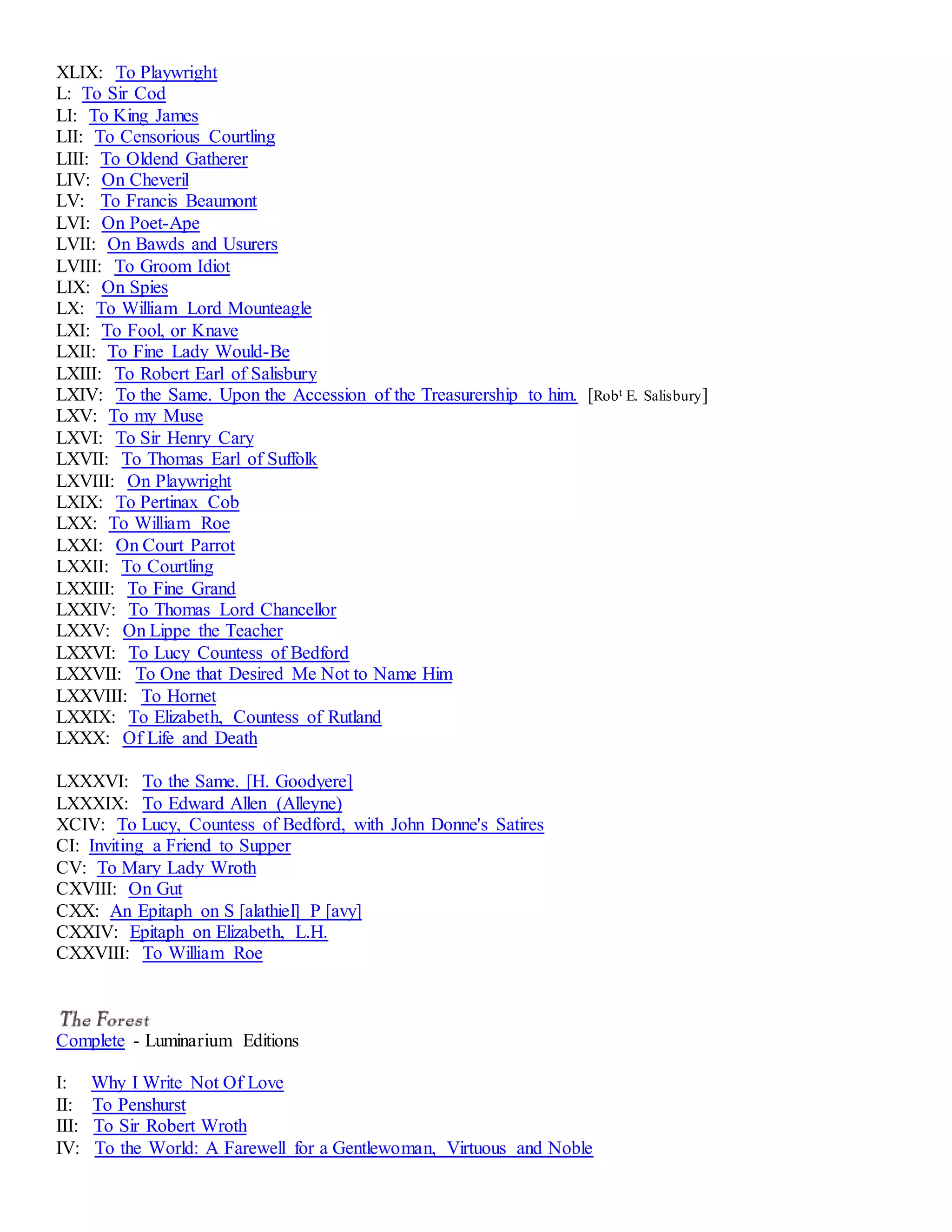 XLIX: To Playwright 
L: To Sir Cod 
LI: To King James 
LII: To Censorious Courtling 
LIII: To Oldend Gatherer 
LIV: On Cheveril 
LV: To Francis Beaumont 
LVI: On Poet-Ape 
LVII: On Bawds and Usurers 
LVIII: To Groom Idiot 
LIX: On Spies 
LX: To William Lord Mounteagle 
LXI: To Fool, or Knave 
LXII: To Fine Lady Would-Be 
LXIII: To Robert Earl of Salisbury 
LXIV: To the Same. Upon the Accession of the Treasurership to him. [Robt E. Salisbury] 
LXV: To my Muse 
LXVI: To Sir Henry Cary 
LXVII: To Thomas Earl of Suffolk 
LXVIII: On Playwright 
LXIX: To Pertinax Cob 
LXX: To William Roe 
LXXI: On Court Parrot 
LXXII: To Courtling 
LXXIII: To Fine Grand 
LXXIV: To Thomas Lord Chancellor 
LXXV: On Lippe the Teacher 
LXXVI: To Lucy Countess of Bedford 
LXXVII: To One that Desired Me Not to Name Him 
LXXVIII: To Hornet 
LXXIX: To Elizabeth, Countess of Rutland 
LXXX: Of Life and Death 
LXXXVI: To the Same. [H. Goodyere] 
LXXXIX: To Edward Allen (Alleyne) 
XCIV: To Lucy, Countess of Bedford, with John Donne's Satires 
CI: Inviting a Friend to Supper 
CV: To Mary Lady Wroth 
CXVIII: On Gut 
CXX: An Epitaph on S [alathiel] P [avy] 
CXXIV: Epitaph on Elizabeth, L.H. 
CXXVIII: To William Roe 
Complete - Luminarium Editions 
I: Why I Write Not Of Love 
II: To Penshurst 
III: To Sir Robert Wroth 
IV: To the World: A Farewell for a Gentlewoman, Virtuous and Noble 
 