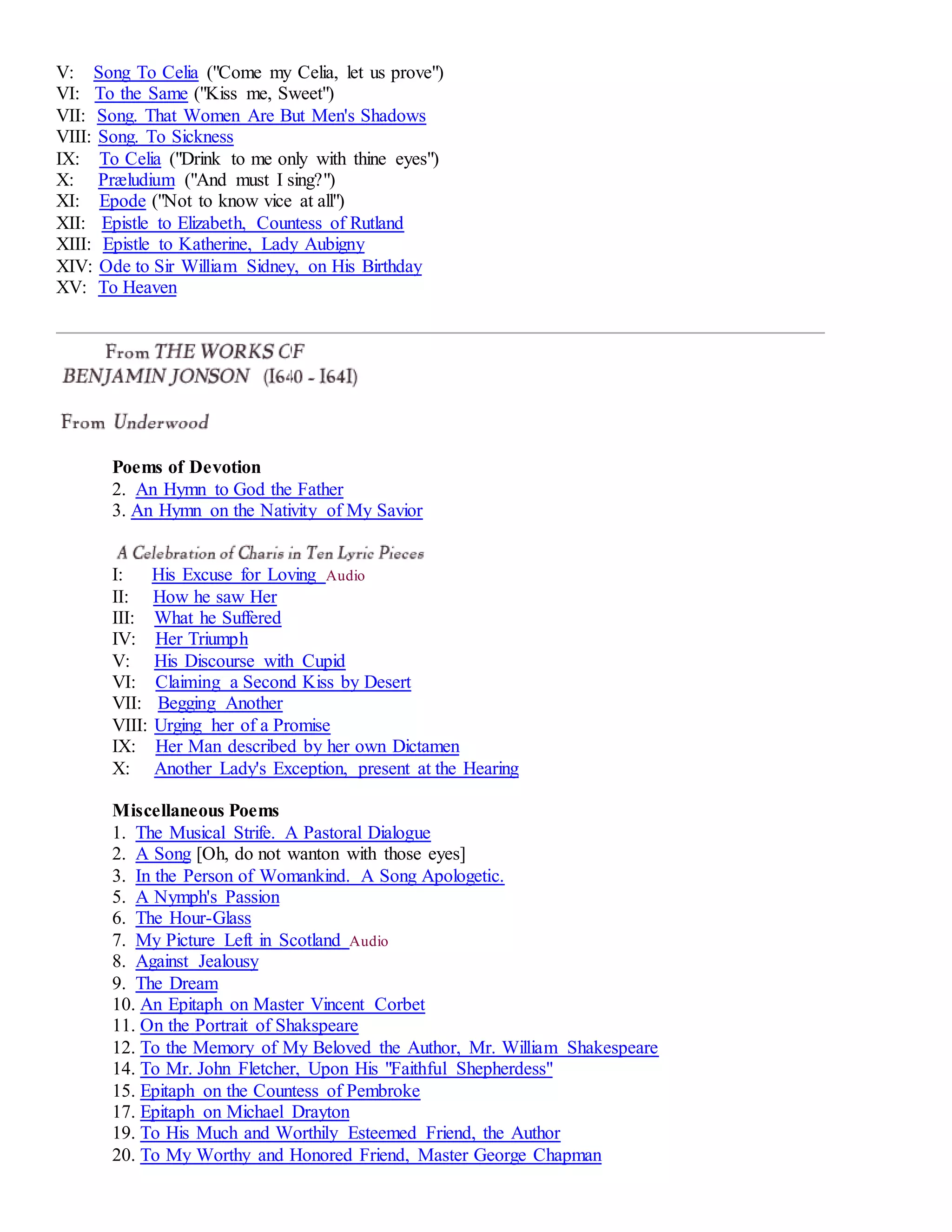 V: Song To Celia ("Come my Celia, let us prove") 
VI: To the Same ("Kiss me, Sweet") 
VII: Song. That Women Are But Men's Shadows 
VIII: Song. To Sickness 
IX: To Celia ("Drink to me only with thine eyes") 
X: Præludium ("And must I sing?") 
XI: Epode ("Not to know vice at all") 
XII: Epistle to Elizabeth, Countess of Rutland 
XIII: Epistle to Katherine, Lady Aubigny 
XIV: Ode to Sir William Sidney, on His Birthday 
XV: To Heaven 
Poems of Devotion 
2. An Hymn to God the Father 
3. An Hymn on the Nativity of My Savior 
I: His Excuse for Loving Audio 
II: How he saw Her 
III: What he Suffered 
IV: Her Triumph 
V: His Discourse with Cupid 
VI: Claiming a Second Kiss by Desert 
VII: Begging Another 
VIII: Urging her of a Promise 
IX: Her Man described by her own Dictamen 
X: Another Lady's Exception, present at the Hearing 
Miscellaneous Poems 
1. The Musical Strife. A Pastoral Dialogue 
2. A Song [Oh, do not wanton with those eyes] 
3. In the Person of Womankind. A Song Apologetic. 
5. A Nymph's Passion 
6. The Hour-Glass 
7. My Picture Left in Scotland Audio 
8. Against Jealousy 
9. The Dream 
10. An Epitaph on Master Vincent Corbet 
11. On the Portrait of Shakspeare 
12. To the Memory of My Beloved the Author, Mr. William Shakespeare 
14. To Mr. John Fletcher, Upon His "Faithful Shepherdess" 
15. Epitaph on the Countess of Pembroke 
17. Epitaph on Michael Drayton 
19. To His Much and Worthily Esteemed Friend, the Author 
20. To My Worthy and Honored Friend, Master George Chapman 
 